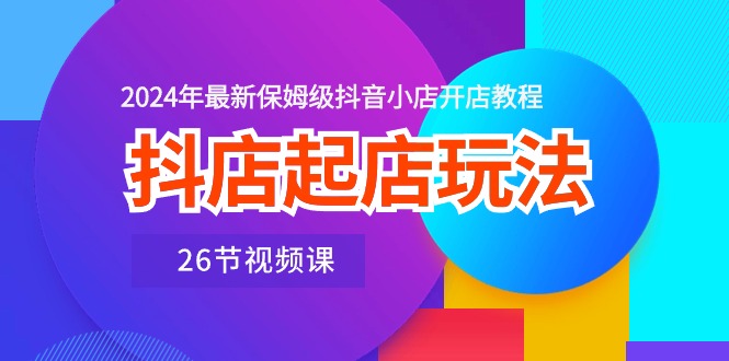 抖店起店玩法，2024年最新保姆级抖音小店开店教程（26节视频课）-副业网