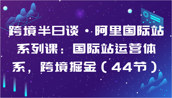 跨境半日谈·阿里国际站系列课：国际站运营体系，跨境掘金（44节）-副业网