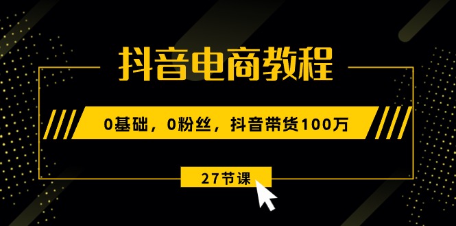 抖音电商教程：0基础，0粉丝，抖音带货100万（27节视频课）-副业网