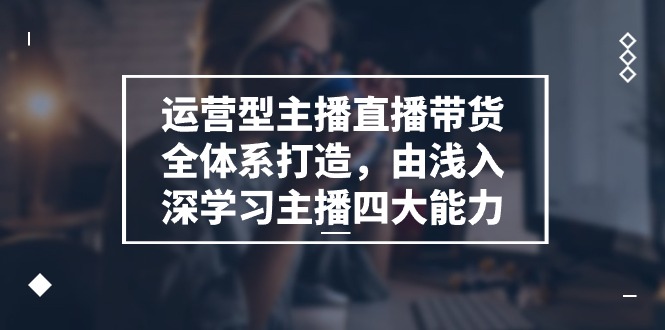 运营型主播直播带货全体系打造，由浅入深学习主播四大能力（9节）-副业网