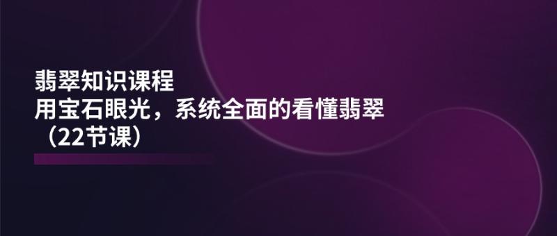 翡翠知识课程，用宝石眼光，系统全面的看懂翡翠（22节课）-副业网