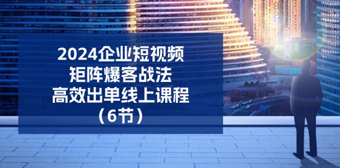 2024企业短视频矩阵爆客战法，高效出单线上课程（6节）-副业网