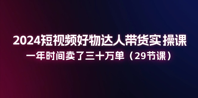 2024短视频好物达人带货实操课：一年时间卖了三十万单（29节课）-副业网