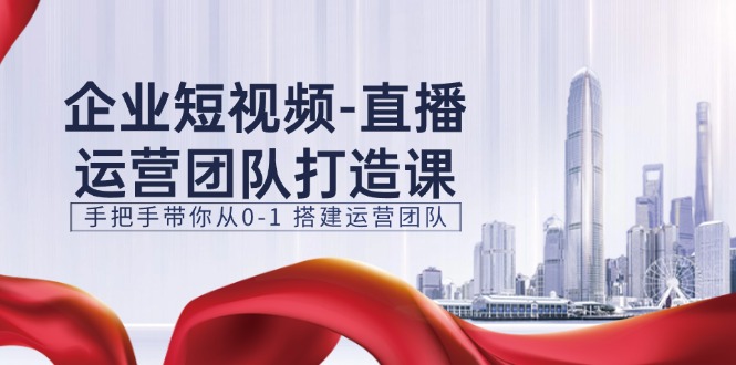 企业短视频直播运营团队打造课，手把手带你从0-1搭建运营团队（15节）-副业网