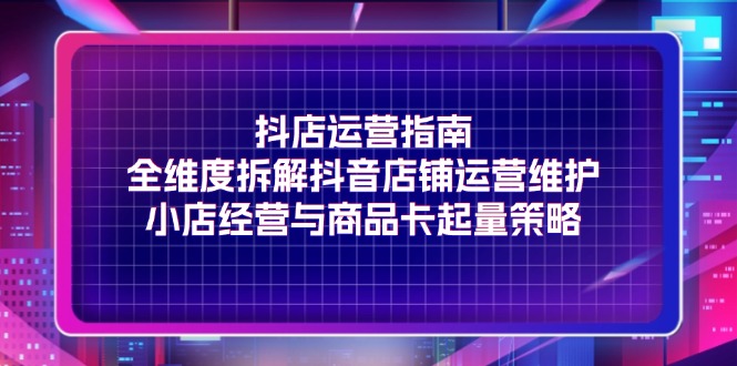 抖店运营指南，全维度拆解抖音店铺运营维护，小店经营与商品卡起量策略-副业网