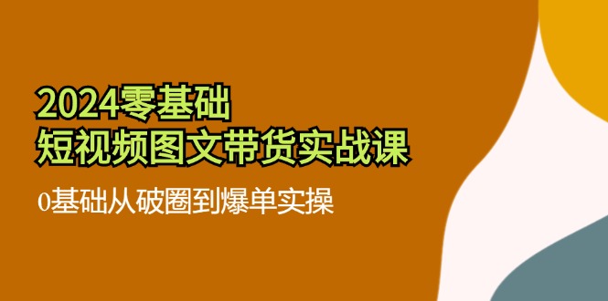 2024零基础短视频图文带货实战课：0基础从破圈到爆单实操（36节）-副业网
