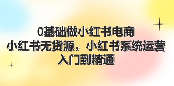 0基础做小红书电商，小红书无货源系统运营，入门到精通 (70节)-副业网