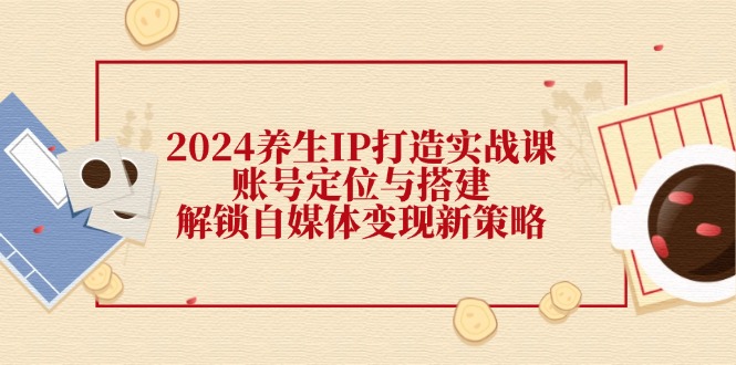 2024养生IP打造实战课：账号定位与搭建，解锁自媒体变现新策略-副业网