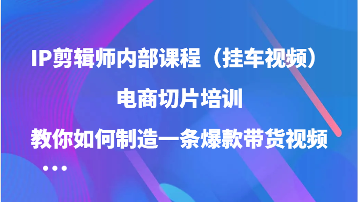 IP剪辑师内部课程（挂车视频），电商切片培训，教你如何制造一条爆款带货视频-副业网