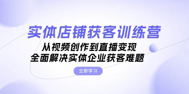 实体店铺获客特训营：从视频创作到直播变现，全面解决实体企业获客难题-副业网