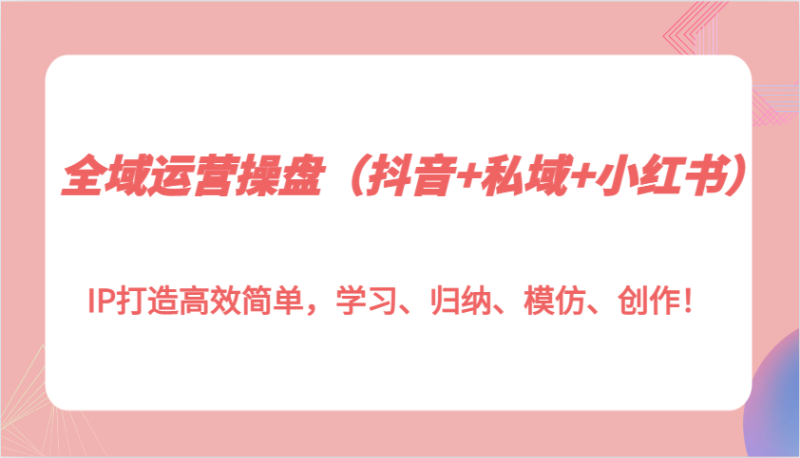 全域运营操盘（抖音+私域+小红书）IP打造高效简单，学习、归纳、模仿、创作！-副业网