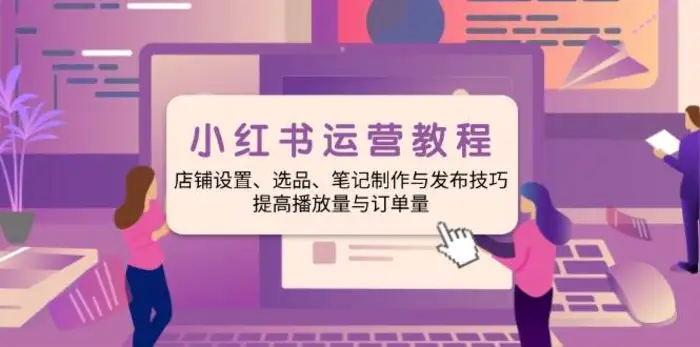 小红书运营教程：店铺设置、选品、笔记制作与发布技巧、提高播放量与订单量-副业网