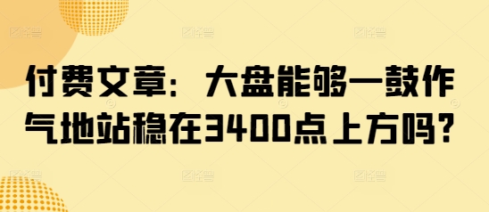 某公众号付费文章：大盘能够一鼓作气地站稳在3400点上方吗?-副业网