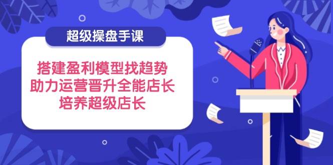 超级操盘手课，搭建盈利模型找趋势，助力运营晋升全能店长，培养超级店长-副业网