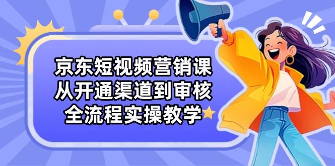 京东短视频营销课：从开通渠道到审核，全流程实操教学-副业网