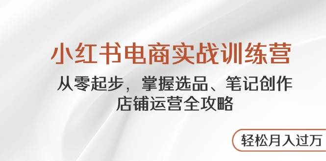 小红书电商实战训练营，从零起步，掌握选品、笔记创作、店铺运营全攻略，轻松月入过万-副业网
