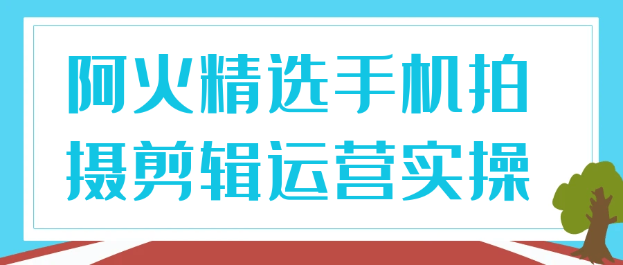 阿火精选手机拍摄剪辑运营实操-副业网