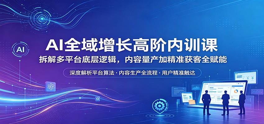 AI全域增长高阶内训课：拆解多平台底层逻辑，内容量产加精准获客全赋能-副业网