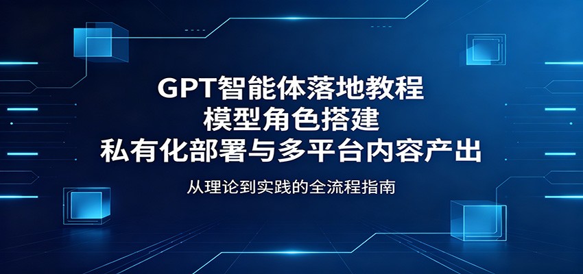 GPT智能体落地教程：模型角色搭建，私有化部署与多平台内容产出-副业网