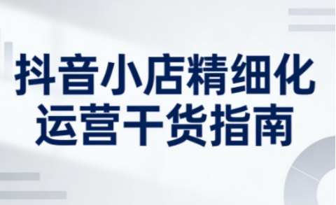 抖音小店精细化运营干货指南新版，助力商家系统提升店铺运营能力(更新26年5月)-副业网