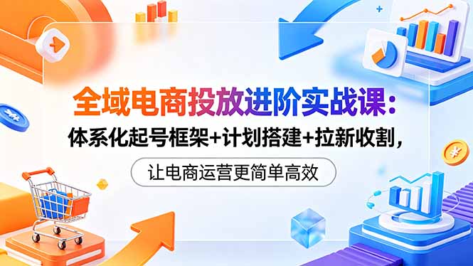 全域电商投放进阶实战课：体系化起号框架+计划搭建+拉新收割，让电商运营更简单高效-副业网