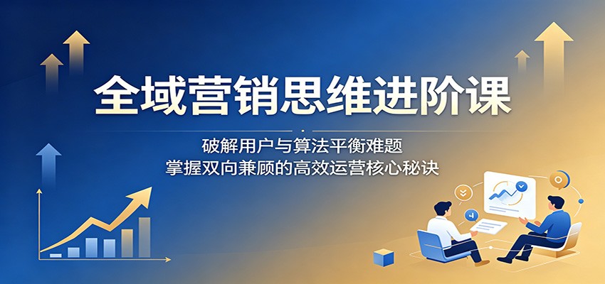 全域营销思维进阶课：破解用户与算法平衡难题，掌握双向兼顾的高效运营核心秘诀-副业网