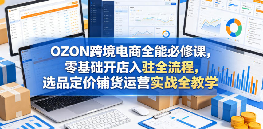 OZON跨境电商全能必修课，零基础开店入驻全流程，选品定价铺货运营实战全教学(更新0605)-副业网