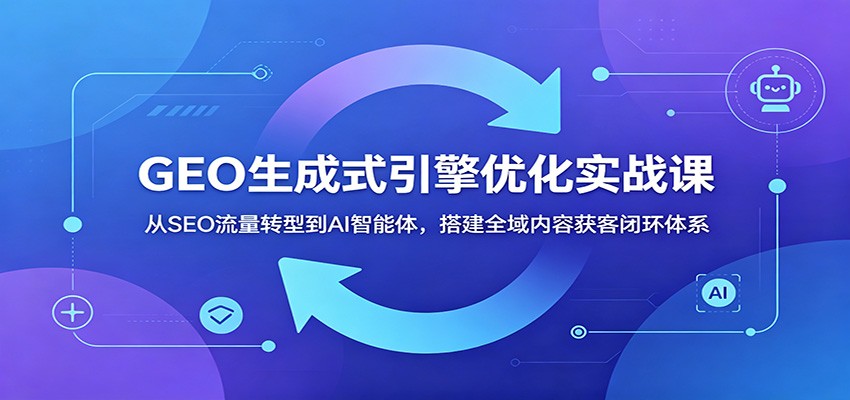 GEO生成式引擎优化实战课：从SEO流量转型到AI智能体，搭建全域内容获客闭环体系-副业网